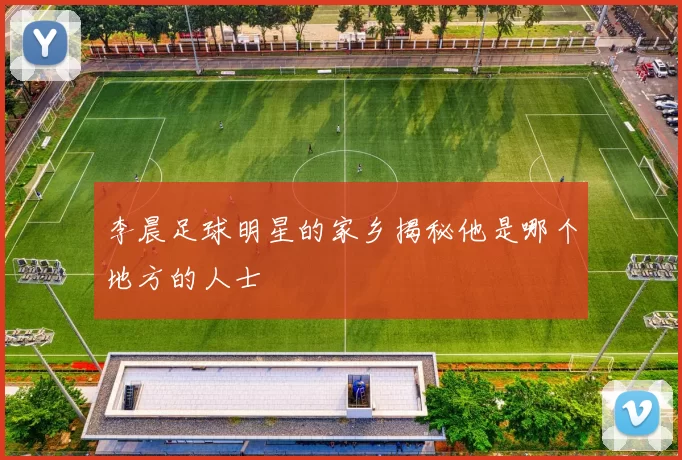 李晨足球明星的家乡揭秘他是哪个地方的人士