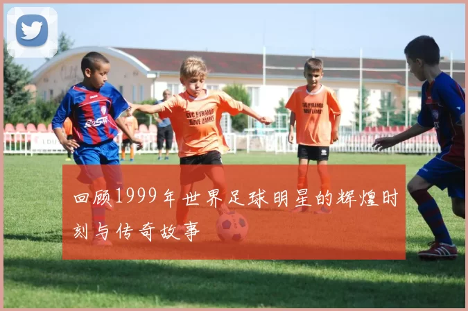 回顾1999年世界足球明星的辉煌时刻与传奇故事