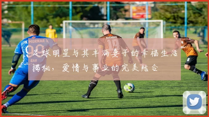 足球明星与其丰满妻子的幸福生活揭秘，爱情与事业的完美结合