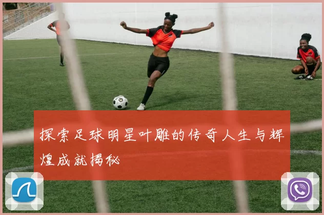 探索足球明星叶雕的传奇人生与辉煌成就揭秘