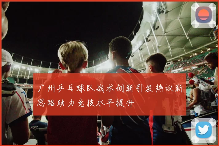 广州乒乓球队战术创新引发热议新思路助力竞技水平提升
