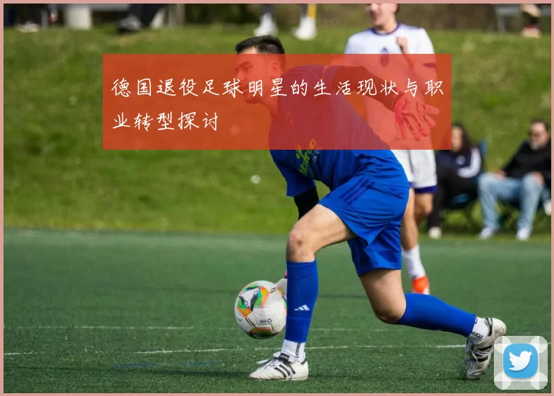 德国退役足球明星的生活现状与职业转型探讨