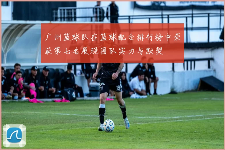 广州篮球队在篮球配合排行榜中荣获第七名展现团队实力与默契