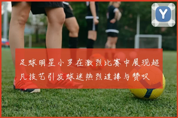 足球明星小罗在激烈比赛中展现超凡技艺引发球迷热烈追捧与赞叹