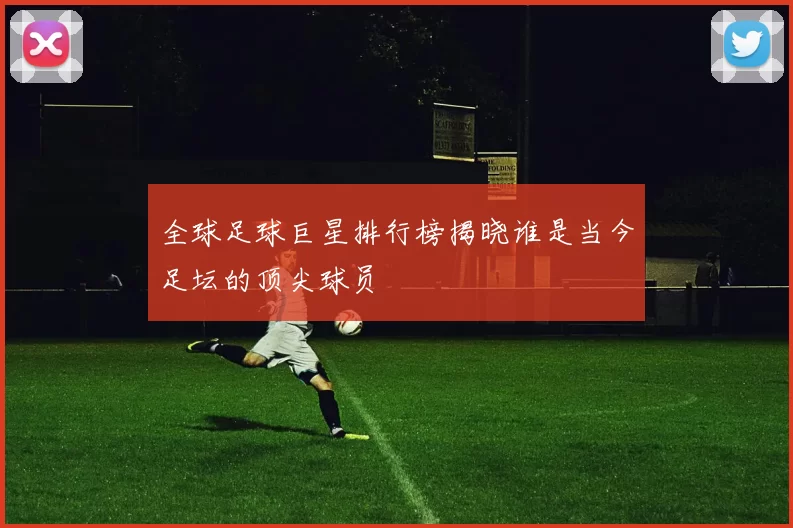 全球足球巨星排行榜揭晓谁是当今足坛的顶尖球员
