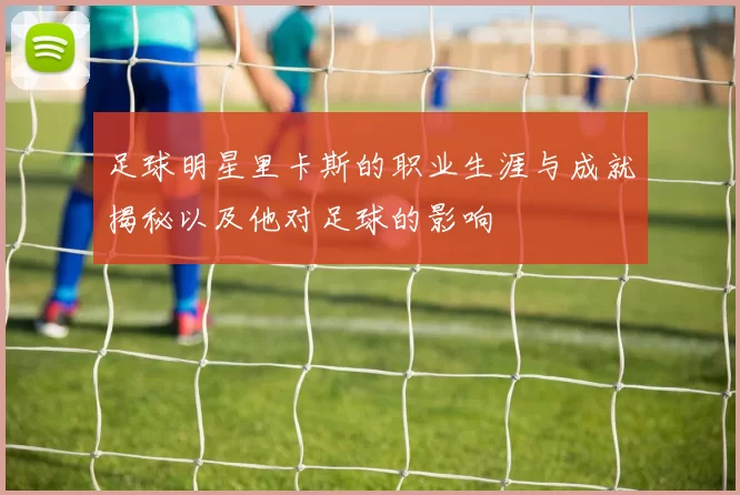 足球明星里卡斯的职业生涯与成就揭秘以及他对足球的影响