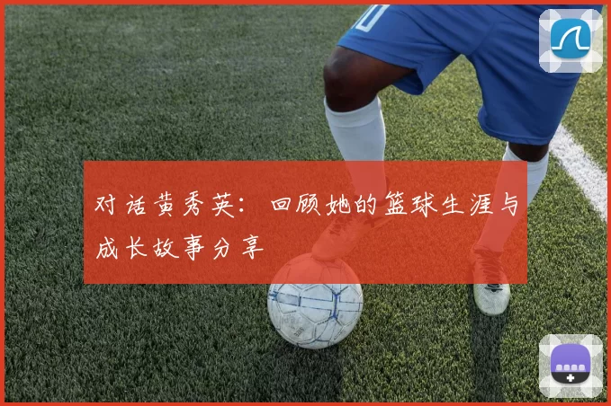 对话黄秀英：回顾她的篮球生涯与成长故事分享