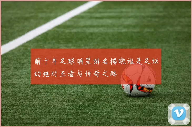 前十年足球明星排名揭晓谁是足坛的绝对王者与传奇之路