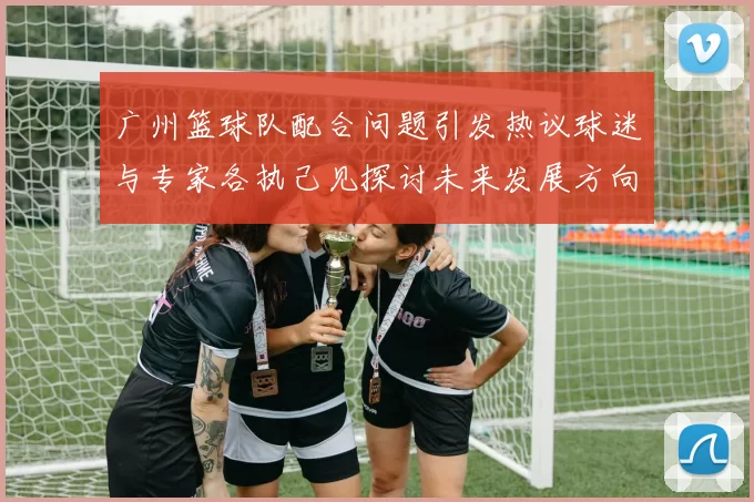 广州篮球队配合问题引发热议球迷与专家各执己见探讨未来发展方向