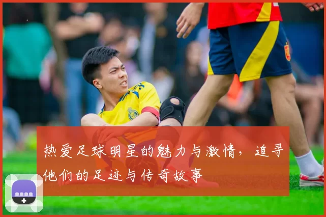 热爱足球明星的魅力与激情，追寻他们的足迹与传奇故事