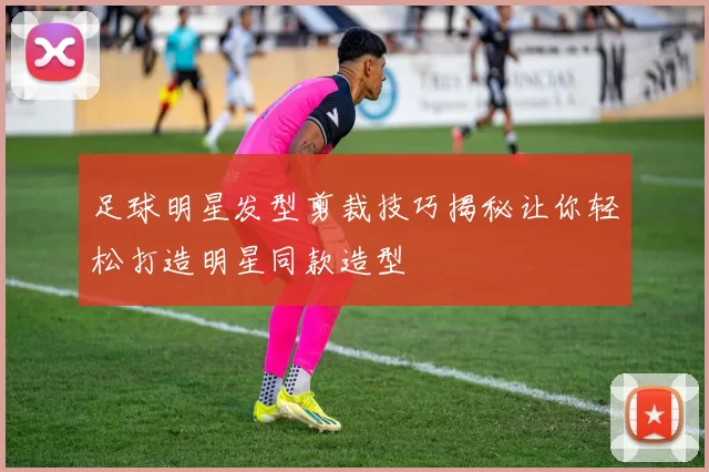 足球明星发型剪裁技巧揭秘让你轻松打造明星同款造型