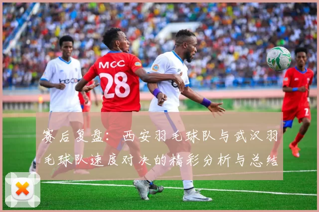 赛后复盘：西安羽毛球队与武汉羽毛球队速度对决的精彩分析与总结