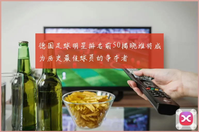 德国足球明星排名前50揭晓谁将成为历史最佳球员的争夺者