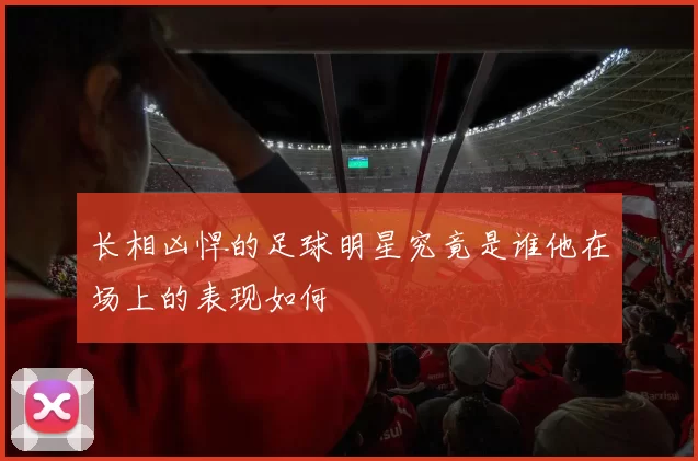 长相凶悍的足球明星究竟是谁他在场上的表现如何