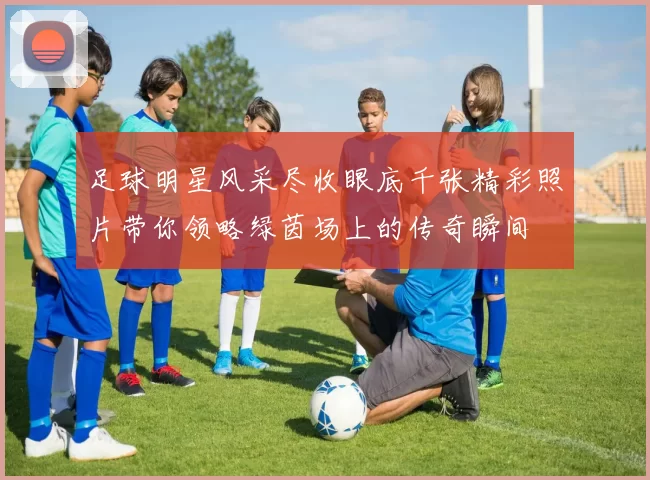 足球明星风采尽收眼底千张精彩照片带你领略绿茵场上的传奇瞬间