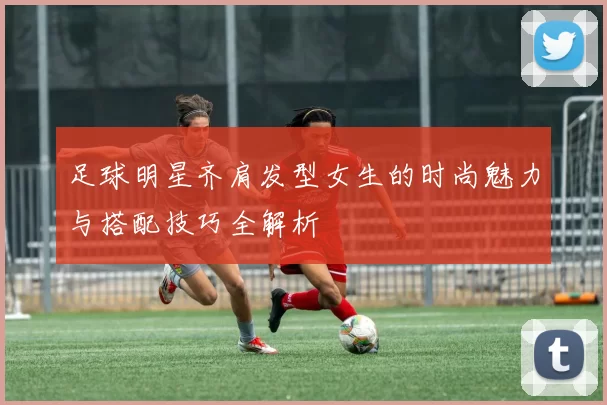 足球明星齐肩发型女生的时尚魅力与搭配技巧全解析