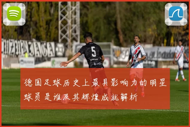 德国足球历史上最具影响力的明星球员是谁及其辉煌成就解析