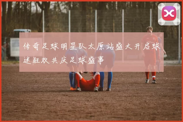 传奇足球明星队太原站盛大开启球迷狂欢共庆足球盛事