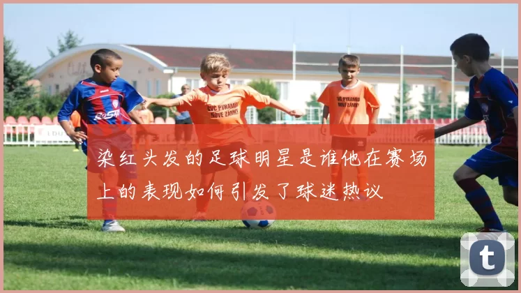 染红头发的足球明星是谁他在赛场上的表现如何引发了球迷热议
