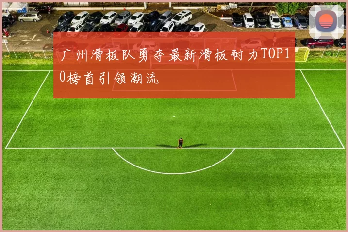 广州滑板队勇夺最新滑板耐力TOP10榜首引领潮流