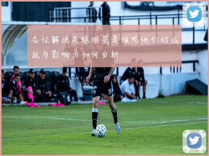 各位解说足球明星是谁呢他们的成就与影响力如何分析