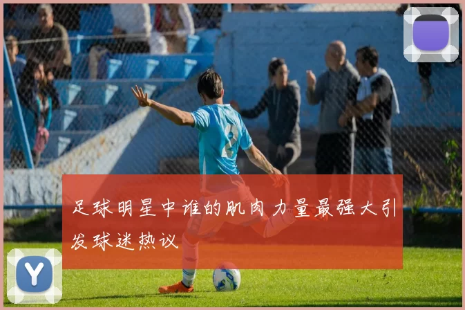 足球明星中谁的肌肉力量最强大引发球迷热议