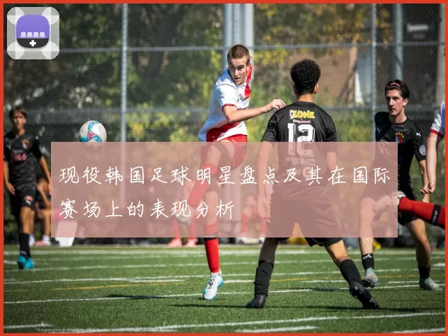 现役韩国足球明星盘点及其在国际赛场上的表现分析