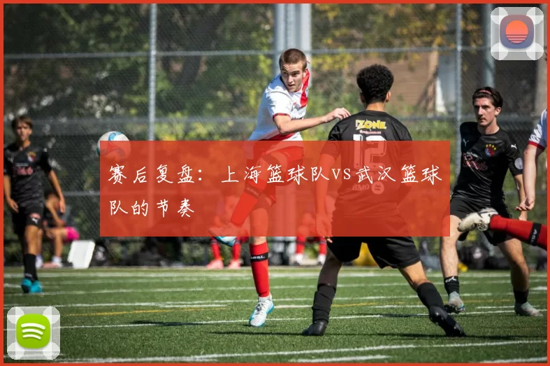 赛后复盘：上海篮球队vs武汉篮球队的节奏