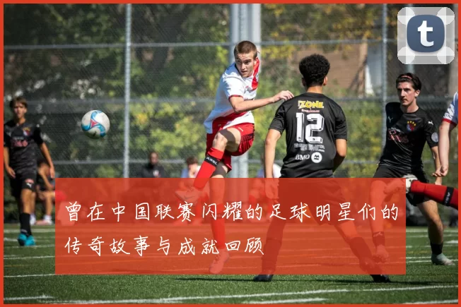 曾在中国联赛闪耀的足球明星们的传奇故事与成就回顾