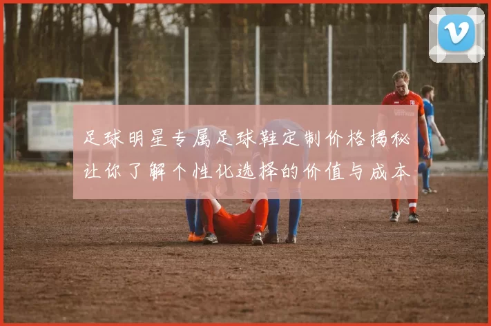 足球明星专属足球鞋定制价格揭秘让你了解个性化选择的价值与成本