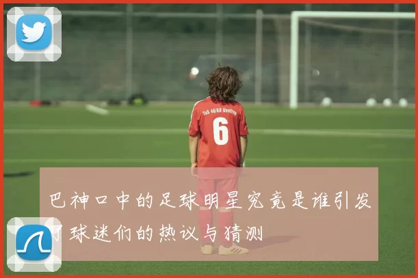 巴神口中的足球明星究竟是谁引发了球迷们的热议与猜测