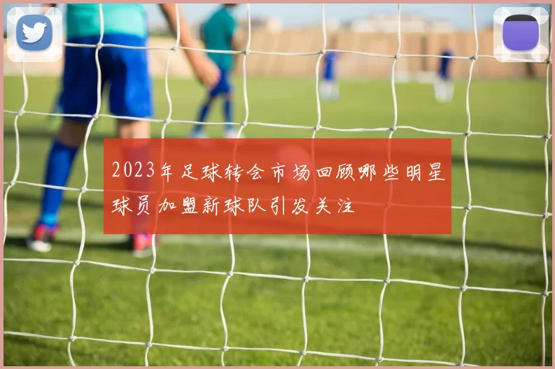 2023年足球转会市场回顾哪些明星球员加盟新球队引发关注