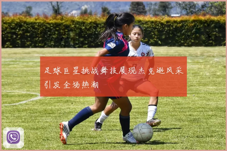 足球巨星挑战舞技展现杰克逊风采引发全场热潮