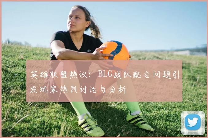 英雄联盟热议：BLG战队配合问题引发玩家热烈讨论与分析
