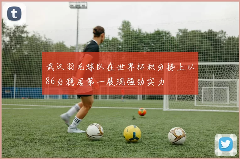 武汉羽毛球队在世界杯积分榜上以86分稳居第一展现强劲实力