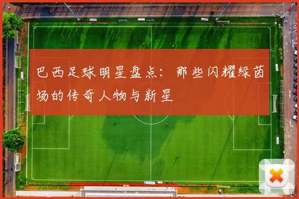 巴西足球明星盘点：那些闪耀绿茵场的传奇人物与新星