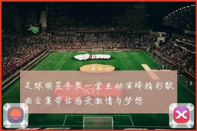 足球明星齐聚一堂互动演绎精彩歌曲合集带你感受激情与梦想