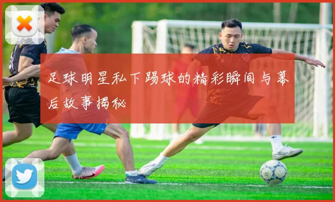 足球明星私下踢球的精彩瞬间与幕后故事揭秘