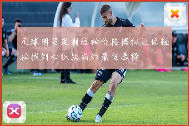 足球明星定制短袖价格揭秘让你轻松找到心仪款式的最佳选择