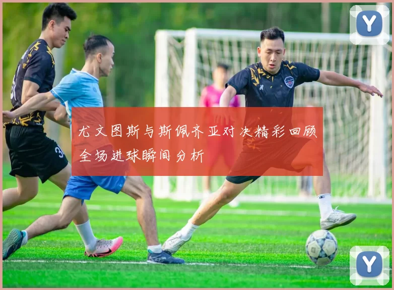 尤文图斯与斯佩齐亚对决精彩回顾全场进球瞬间分析