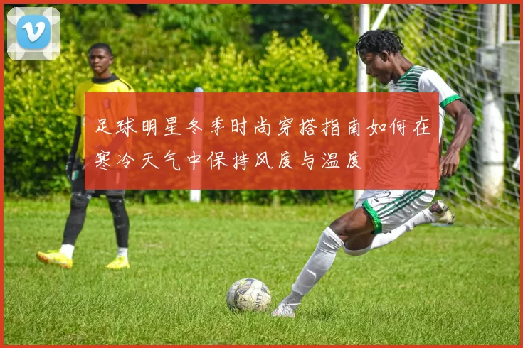足球明星冬季时尚穿搭指南如何在寒冷天气中保持风度与温度