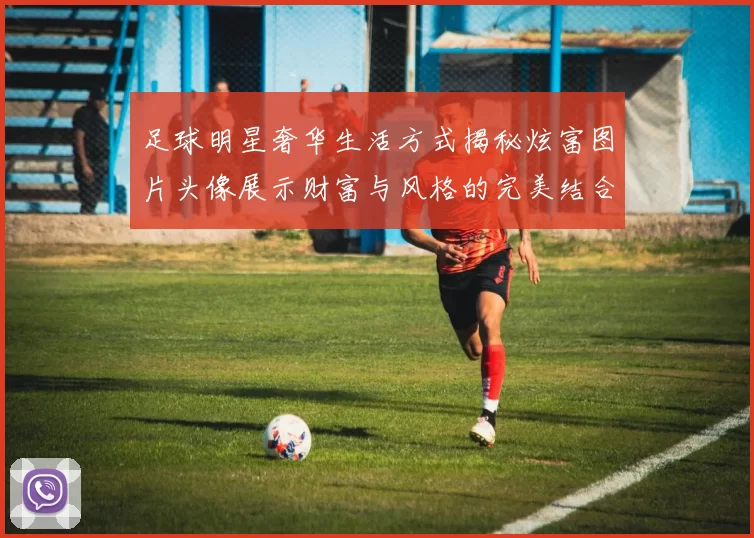足球明星奢华生活方式揭秘炫富图片头像展示财富与风格的完美结合