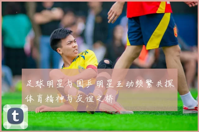 足球明星与国乒明星互动频繁共探体育精神与友谊之桥