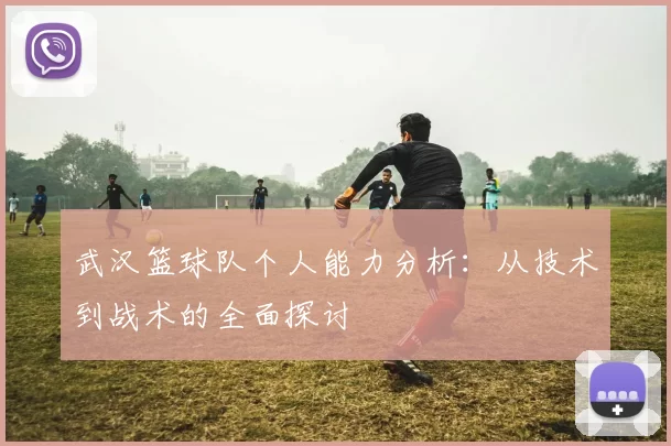 武汉篮球队个人能力分析：从技术到战术的全面探讨