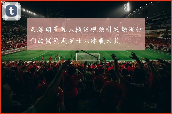 足球明星路人模仿视频引发热潮他们的搞笑表演让人捧腹大笑