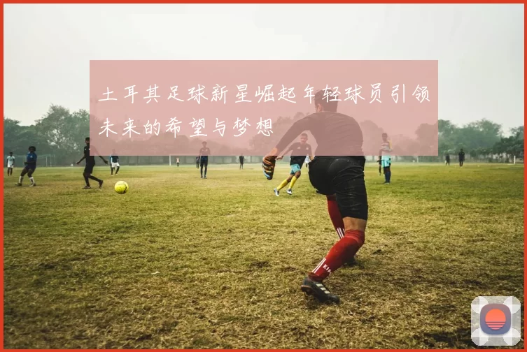 土耳其足球新星崛起年轻球员引领未来的希望与梦想