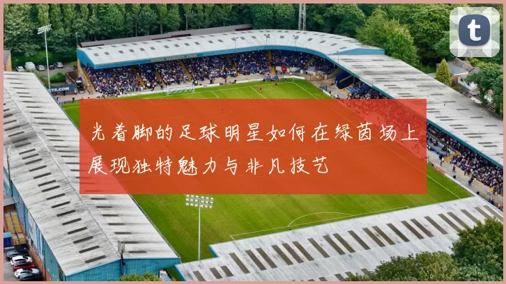 光着脚的足球明星如何在绿茵场上展现独特魅力与非凡技艺