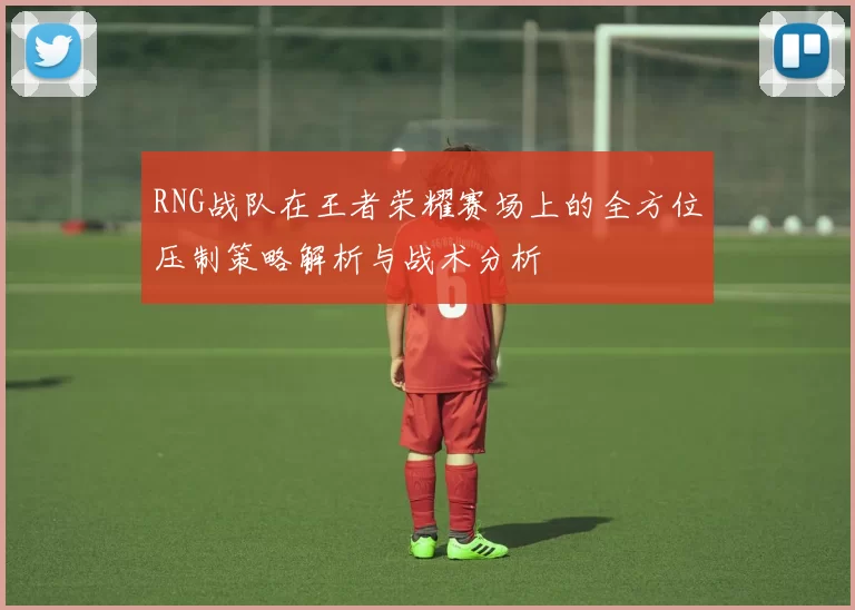 RNG战队在王者荣耀赛场上的全方位压制策略解析与战术分析