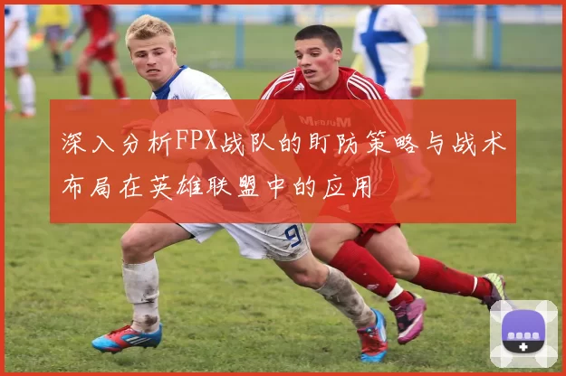 深入分析FPX战队的盯防策略与战术布局在英雄联盟中的应用