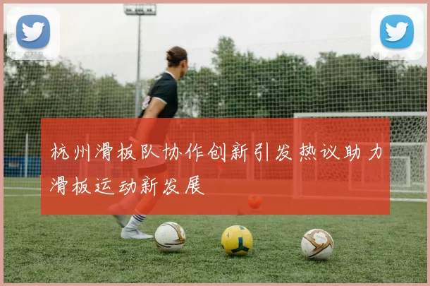 杭州滑板队协作创新引发热议助力滑板运动新发展